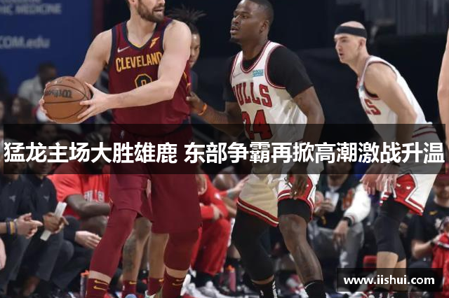 猛龙主场大胜雄鹿 东部争霸再掀高潮激战升温