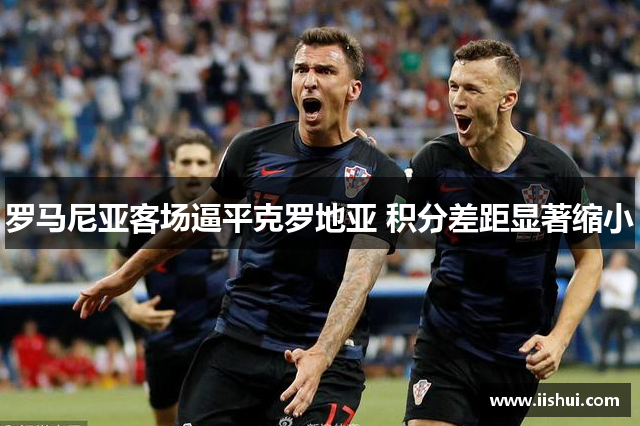 罗马尼亚客场逼平克罗地亚 积分差距显著缩小