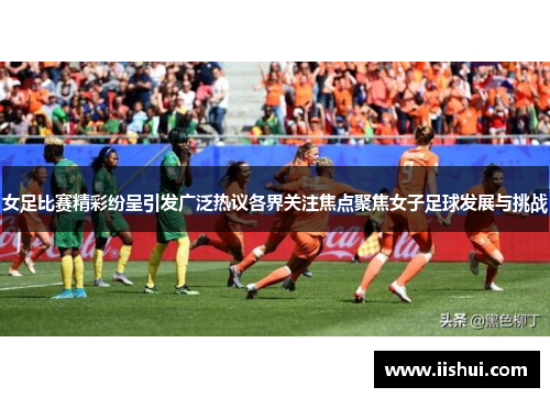 女足比赛精彩纷呈引发广泛热议各界关注焦点聚焦女子足球发展与挑战