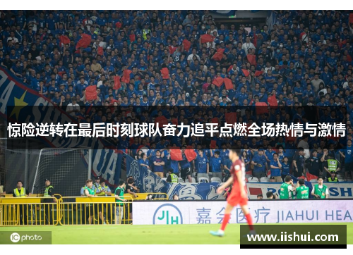 惊险逆转在最后时刻球队奋力追平点燃全场热情与激情