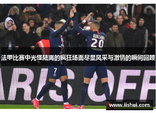 法甲比赛中光怪陆离的疯狂场面尽显风采与激情的瞬间回顾