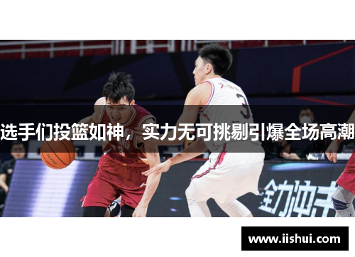 选手们投篮如神，实力无可挑剔引爆全场高潮