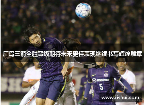 广岛三箭全胜晋级期待未来更佳表现继续书写辉煌篇章