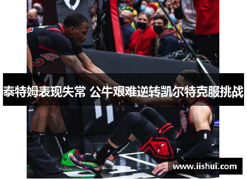 泰特姆表现失常 公牛艰难逆转凯尔特克服挑战