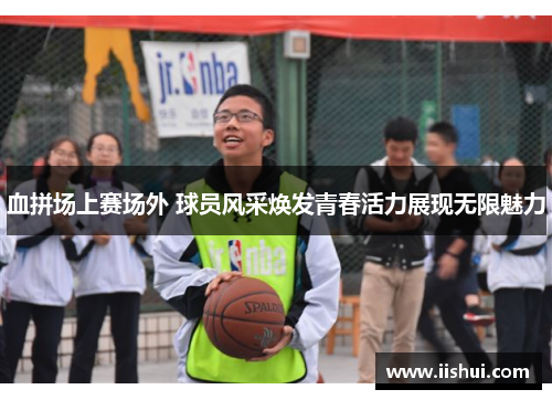 血拼场上赛场外 球员风采焕发青春活力展现无限魅力