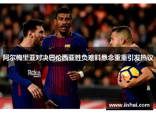 阿尔梅里亚对决巴伦西亚胜负难料悬念重重引发热议
