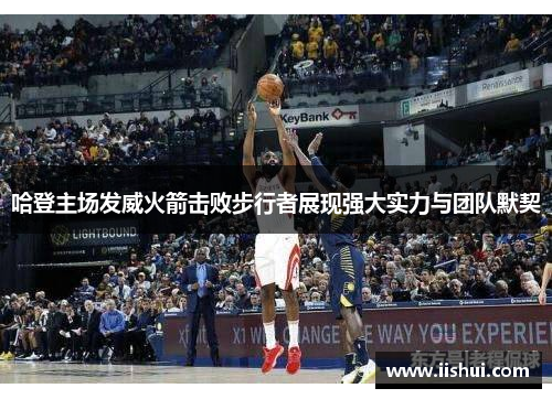 哈登主场发威火箭击败步行者展现强大实力与团队默契