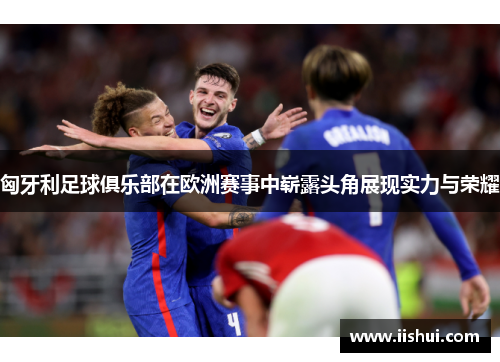 匈牙利足球俱乐部在欧洲赛事中崭露头角展现实力与荣耀