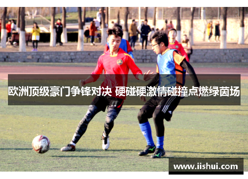 欧洲顶级豪门争锋对决 硬碰硬激情碰撞点燃绿茵场
