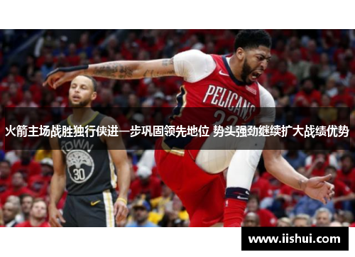 火箭主场战胜独行侠进一步巩固领先地位 势头强劲继续扩大战绩优势