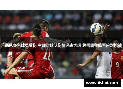 广西队多名球员受伤 主帅对球队伤情深表忧虑 急需调整阵容应对挑战