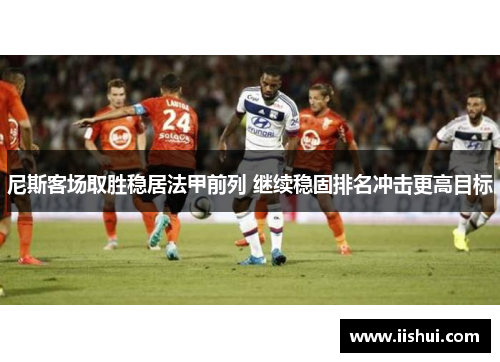 尼斯客场取胜稳居法甲前列 继续稳固排名冲击更高目标