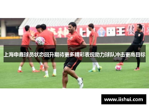 上海申鑫球员状态回升期待更多精彩表现助力球队冲击更高目标