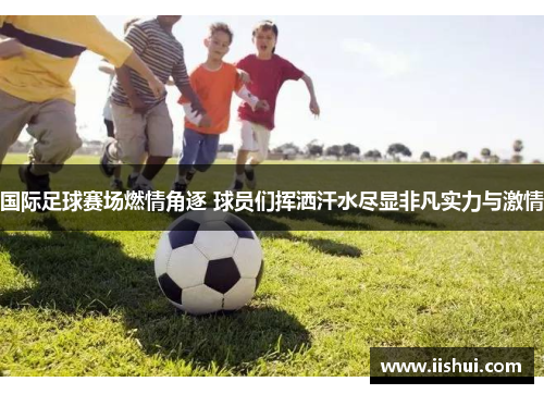 国际足球赛场燃情角逐 球员们挥洒汗水尽显非凡实力与激情