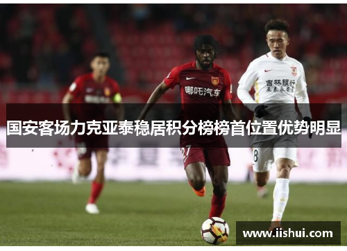 国安客场力克亚泰稳居积分榜榜首位置优势明显
